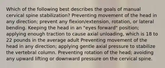 Which of the following best describes the goals of manual cervical spine stabilization? Preventing movement of the head in any direction; prevent any flexion/extension, rotation, or lateral bending. Keeping the head in an "eyes forward" position; applying enough traction to cause axial unloading, which is 18 to 22 pounds in the average adult Preventing movement of the head in any direction; applying gentle axial pressure to stabilize the vertebral column. Preventing rotation of the head; avoiding any upward lifting or downward pressure on the cervical spine.