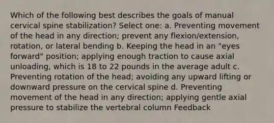 Which of the following best describes the goals of manual cervical spine stabilization? Select one: a. Preventing movement of the head in any direction; prevent any flexion/extension, rotation, or lateral bending b. Keeping the head in an "eyes forward" position; applying enough traction to cause axial unloading, which is 18 to 22 pounds in the average adult c. Preventing rotation of the head; avoiding any upward lifting or downward pressure on the cervical spine d. Preventing movement of the head in any direction; applying gentle axial pressure to stabilize the <a href='https://www.questionai.com/knowledge/ki4fsP39zf-vertebral-column' class='anchor-knowledge'>vertebral column</a> Feedback