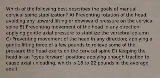 Which of the following best describes the goals of manual cervical spine stabilization? A) Preventing rotation of the head; avoiding any upward lifting or downward pressure on the cervical spine B) Preventing movement of the head in any direction; applying gentle axial pressure to stabilize the vertebral column C) Preventing movement of the head in any direction; applying a gentle lifting force of a few pounds to relieve some of the pressure the head exerts on the cervical spine D) Keeping the head in an "eyes forward" position; applying enough traction to cause axial unloading, which is 18 to 22 pounds in the average adult