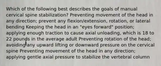 Which of the following best describes the goals of manual cervical spine stabilization? Preventing movement of the head in any direction; prevent any flexion/extension, rotation, or lateral bending Keeping the head in an "eyes forward" position; applying enough traction to cause axial unloading, which is 18 to 22 pounds in the average adult Preventing rotation of the head; avoiding any upward lifting or downward pressure on the cervical spine Preventing movement of the head in any direction; applying gentle axial pressure to stabilize the vertebral column