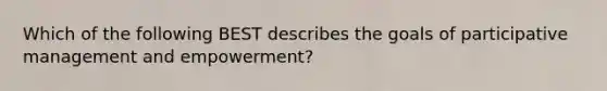 Which of the following BEST describes the goals of participative management and empowerment?