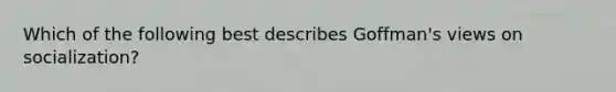 Which of the following best describes Goffman's views on socialization?