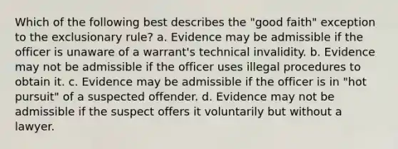 Which of the following best describes the "good faith" exception to the exclusionary rule? a. Evidence may be admissible if the officer is unaware of a warrant's technical invalidity. b. Evidence may not be admissible if the officer uses illegal procedures to obtain it. c. Evidence may be admissible if the officer is in "hot pursuit" of a suspected offender. d. Evidence may not be admissible if the suspect offers it voluntarily but without a lawyer.