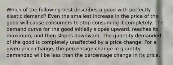 Which of the following best describes a good with perfectly elastic demand? Even the smallest increase in the price of the good will cause consumers to stop consuming it completely. The demand curve for the good initially slopes upward, reaches its maximum, and then slopes downward. The quantity demanded of the good is completely unaffected by a price change. For a given price change, the percentage change in quantity demanded will be less than the percentage change in its price.