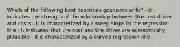 Which of the following best describes goodness of fit? - it indicates the strength of the relationship between the cost driver and costs - it is characterized by a steep slope in the regression line - it indicates that the cost and the driver are economically plausible - it is characterized by a curved regression line