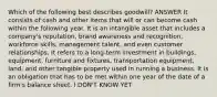 Which of the following best describes goodwill? ANSWER It consists of cash and other items that will or can become cash within the following year. It is an intangible asset that includes a company's reputation, brand awareness and recognition, workforce skills, management talent, and even customer relationships. It refers to a long-term investment in buildings, equipment, furniture and fixtures, transportation equipment, land, and other tangible property used in running a business. It is an obligation that has to be met within one year of the date of a firm's balance sheet. I DON'T KNOW YET