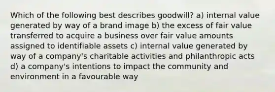 Which of the following best describes goodwill? a) internal value generated by way of a brand image b) the excess of fair value transferred to acquire a business over fair value amounts assigned to identifiable assets c) internal value generated by way of a company's charitable activities and philanthropic acts d) a company's intentions to impact the community and environment in a favourable way