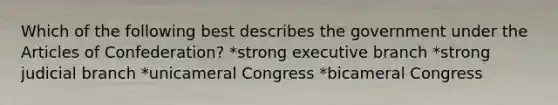 Which of the following best describes the government under the Articles of Confederation? *strong executive branch *strong judicial branch *unicameral Congress *bicameral Congress