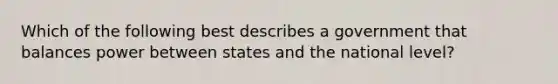 Which of the following best describes a government that balances power between states and the national level?