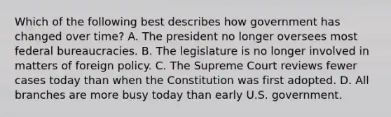 Which of the following best describes how government has changed over time? A. The president no longer oversees most federal bureaucracies. B. The legislature is no longer involved in matters of foreign policy. C. The Supreme Court reviews fewer cases today than when the Constitution was first adopted. D. All branches are more busy today than early U.S. government.