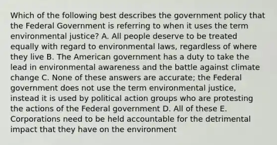 Which of the following best describes the government policy that the Federal Government is referring to when it uses the term environmental justice? A. All people deserve to be treated equally with regard to environmental laws, regardless of where they live B. The American government has a duty to take the lead in environmental awareness and the battle against climate change C. None of these answers are accurate; the Federal government does not use the term environmental justice, instead it is used by political action groups who are protesting the actions of the Federal government D. All of these E. Corporations need to be held accountable for the detrimental impact that they have on the environment