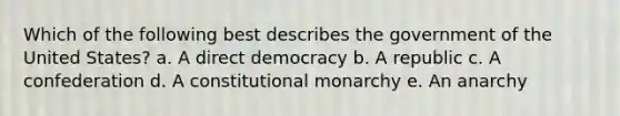 Which of the following best describes the government of the United States? a. A <a href='https://www.questionai.com/knowledge/kFtcIIOV7d-direct-democracy' class='anchor-knowledge'>direct democracy</a> b. A republic c. A confederation d. A <a href='https://www.questionai.com/knowledge/kPa74AoU4z-constitutional-monarchy' class='anchor-knowledge'>constitutional monarchy</a> e. An anarchy