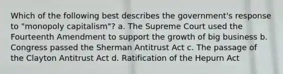 Which of the following best describes the government's response to "monopoly capitalism"? a. The Supreme Court used the Fourteenth Amendment to support the growth of big business b. Congress passed the Sherman Antitrust Act c. The passage of the Clayton Antitrust Act d. Ratification of the Hepurn Act