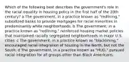 Which of the following best describes the government's role in the racial equality in housing policy in the first half of the 20th century? a The government, in a practice known as "redlining," subsidized banks to provide mortgages for racial minorities in predominantly white neighborhoods. b The government, in a practice known as "redlining," reinforced housing market policies that maintained racially segregated neighborhoods in major U.S. cities. c The government, in a practice known as "blacklining," encouraged racial integration of housing in the North, but not the South. d The government, in a practice known as "HUD," pursued racial integration for all groups other than Black Americans.