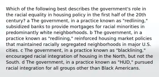 Which of the following best describes the government's role in the racial equality in housing policy in the first half of the 20th century? a The government, in a practice known as "redlining," subsidized banks to provide mortgages for racial minorities in predominantly white neighborhoods. b The government, in a practice known as "redlining," reinforced housing market policies that maintained racially segregated neighborhoods in major U.S. cities. c The government, in a practice known as "blacklining," encouraged racial integration of housing in the North, but not the South. d The government, in a practice known as "HUD," pursued racial integration for all groups other than Black Americans.