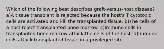 Which of the following best describes graft-versus-host disease? a)A tissue transplant is rejected because the host's T cytotoxic cells are activated and kill the transplanted tissue. b)The cells of a host reject transplanted bone marrow. c)Immune cells in transplanted bone marrow attack the cells of the host. d)Immune cells attack transplanted tissue in a privileged site.