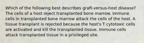 Which of the following best describes graft-versus-host disease? The cells of a host reject transplanted bone marrow. Immune cells in transplanted bone marrow attack the cells of the host. A tissue transplant is rejected because the host's T cytotoxic cells are activated and kill the transplanted tissue. Immune cells attack transplanted tissue in a privileged site.