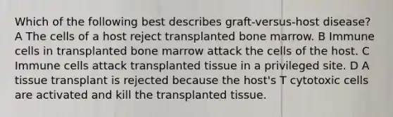 Which of the following best describes graft-versus-host disease? A The cells of a host reject transplanted bone marrow. B Immune cells in transplanted bone marrow attack the cells of the host. C Immune cells attack transplanted tissue in a privileged site. D A tissue transplant is rejected because the host's T cytotoxic cells are activated and kill the transplanted tissue.