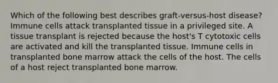 Which of the following best describes graft-versus-host disease? Immune cells attack transplanted tissue in a privileged site. A tissue transplant is rejected because the host's T cytotoxic cells are activated and kill the transplanted tissue. Immune cells in transplanted bone marrow attack the cells of the host. The cells of a host reject transplanted bone marrow.