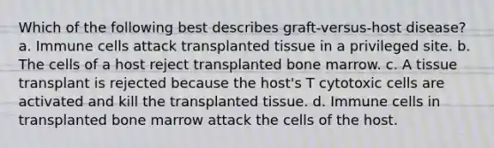 Which of the following best describes graft-versus-host disease? a. Immune cells attack transplanted tissue in a privileged site. b. The cells of a host reject transplanted bone marrow. c. A tissue transplant is rejected because the host's T cytotoxic cells are activated and kill the transplanted tissue. d. Immune cells in transplanted bone marrow attack the cells of the host.