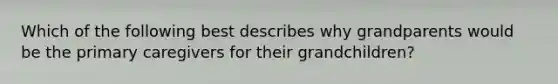 Which of the following best describes why grandparents would be the primary caregivers for their grandchildren?