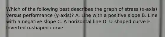 Which of the following best describes the graph of stress (x-axis) versus performance (y-axis)? A. Line with a positive slope B. Line with a negative slope C. A horizontal line D. U-shaped curve E. Inverted u-shaped curve