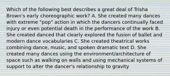 Which of the following best describes a great deal of Trisha Brown's early choreographic work? A. She created many dances with extreme "pop" action in which the dancers continually faced injury or even potential death in the performance of the work B. She created danced that clearly explored the fusion of ballet and modern dance vocabularies C. She created theatrical works combining dance, music, and spoken dramatic text D. She created many dances using the environment/architecture of space such as walking on walls and using mechanical systems of support to alter the dancer's relationship to gravity