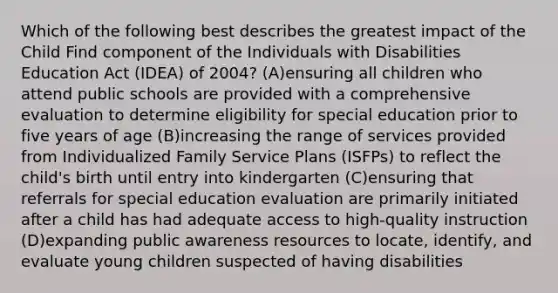 Which of the following best describes the greatest impact of the Child Find component of the Individuals with Disabilities Education Act (IDEA) of 2004? (A)ensuring all children who attend public schools are provided with a comprehensive evaluation to determine eligibility for special education prior to five years of age (B)increasing the range of services provided from Individualized Family Service Plans (ISFPs) to reflect the child's birth until entry into kindergarten (C)ensuring that referrals for special education evaluation are primarily initiated after a child has had adequate access to high-quality instruction (D)expanding public awareness resources to locate, identify, and evaluate young children suspected of having disabilities