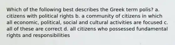 Which of the following best describes the Greek term polis? a. citizens with political rights b. a community of citizens in which all economic, political, social and cultural activities are focused c. all of these are correct d. all citizens who possessed fundamental rights and responsibilities