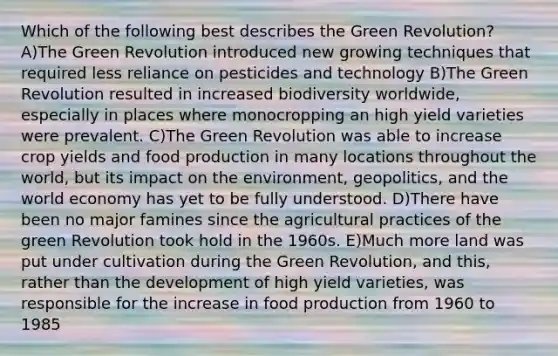 Which of the following best describes the Green Revolution? A)The Green Revolution introduced new growing techniques that required less reliance on pesticides and technology B)The Green Revolution resulted in increased biodiversity worldwide, especially in places where monocropping an high yield varieties were prevalent. C)The Green Revolution was able to increase crop yields and food production in many locations throughout the world, but its impact on the environment, geopolitics, and the world economy has yet to be fully understood. D)There have been no major famines since the agricultural practices of the green Revolution took hold in the 1960s. E)Much more land was put under cultivation during the Green Revolution, and this, rather than the development of high yield varieties, was responsible for the increase in food production from 1960 to 1985