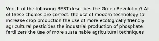 Which of the following BEST describes the Green Revolution? All of these choices are correct. the use of modern technology to increase crop production the use of more ecologically friendly agricultural pesticides the industrial production of phosphate fertilizers the use of more sustainable agricultural techniques