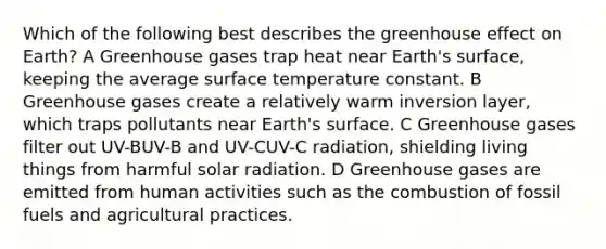 Which of the following best describes the greenhouse effect on Earth? A Greenhouse gases trap heat near Earth's surface, keeping the average surface temperature constant. B Greenhouse gases create a relatively warm inversion layer, which traps pollutants near Earth's surface. C Greenhouse gases filter out UV-BUV-B and UV-CUV-C radiation, shielding living things from harmful solar radiation. D Greenhouse gases are emitted from human activities such as the combustion of fossil fuels and agricultural practices.