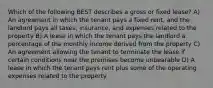 Which of the following BEST describes a gross or fixed lease? A) An agreement in which the tenant pays a fixed rent, and the landlord pays all taxes, insurance, and expenses related to the property B) A lease in which the tenant pays the landlord a percentage of the monthly income derived from the property C) An agreement allowing the tenant to terminate the lease if certain conditions near the premises become unbearable D) A lease in which the tenant pays rent plus some of the operating expenses related to the property