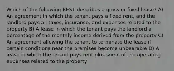 Which of the following BEST describes a gross or fixed lease? A) An agreement in which the tenant pays a fixed rent, and the landlord pays all taxes, insurance, and expenses related to the property B) A lease in which the tenant pays the landlord a percentage of the monthly income derived from the property C) An agreement allowing the tenant to terminate the lease if certain conditions near the premises become unbearable D) A lease in which the tenant pays rent plus some of the operating expenses related to the property