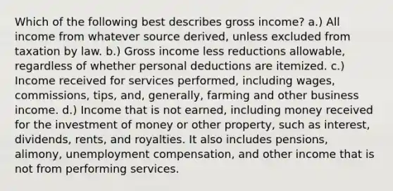 Which of the following best describes gross income? a.) All income from whatever source derived, unless excluded from taxation by law. b.) Gross income less reductions allowable, regardless of whether personal deductions are itemized. c.) Income received for services performed, including wages, commissions, tips, and, generally, farming and other business income. d.) Income that is not earned, including money received for the investment of money or other property, such as interest, dividends, rents, and royalties. It also includes pensions, alimony, unemployment compensation, and other income that is not from performing services.