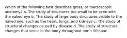 Which of the following best describes gross, or macroscopic anatomy? a. The study of structures too small to be seen with the naked eye b. The study of large body structures visible to the naked eye, such as the heart, lungs, and kidneys c. The study of structural changes caused by disease d. The study of structural changes that occur in the body throughout one's lifespan