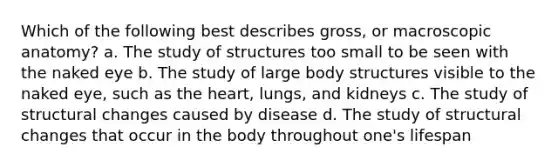 Which of the following best describes gross, or macroscopic anatomy? a. The study of structures too small to be seen with the naked eye b. The study of large body structures visible to the naked eye, such as the heart, lungs, and kidneys c. The study of structural changes caused by disease d. The study of structural changes that occur in the body throughout one's lifespan