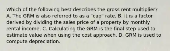 Which of the following best describes the gross rent multiplier? A. The GRM is also referred to as a "cap" rate. B. It is a factor derived by dividing the sales price of a property by monthly rental income. C. Calculating the GRM is the final step used to estimate value when using the cost approach. D. GRM is used to compute depreciation.