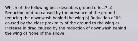 Which of the following best describes ground effect? a) Reduction of drag caused by the presence of the ground reducing the downwash behind the wing b) Reduction of lift caused by the close proximity of the ground to the wing c) Increase in drag caused by the reduction of downwash behind the wing d) None of the above