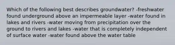 Which of the following best describes groundwater? -freshwater found underground above an impermeable layer -water found in lakes and rivers -water moving from precipitation over the ground to rivers and lakes -water that is completely independent of surface water -water found above <a href='https://www.questionai.com/knowledge/kra6qgcwqy-the-water-table' class='anchor-knowledge'>the water table</a>