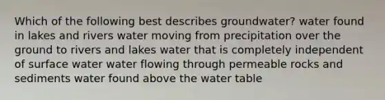 Which of the following best describes groundwater? water found in lakes and rivers water moving from precipitation over the ground to rivers and lakes water that is completely independent of surface water water flowing through permeable rocks and sediments water found above the water table