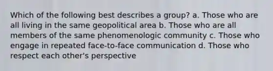 Which of the following best describes a group? a. Those who are all living in the same geopolitical area b. Those who are all members of the same phenomenologic community c. Those who engage in repeated face-to-face communication d. Those who respect each other's perspective