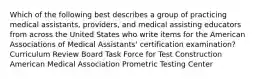 Which of the following best describes a group of practicing medical assistants, providers, and medical assisting educators from across the United States who write items for the American Associations of Medical Assistants' certification examination? Curriculum Review Board Task Force for Test Construction American Medical Association Prometric Testing Center