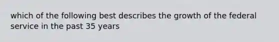 which of the following best describes the growth of the federal service in the past 35 years