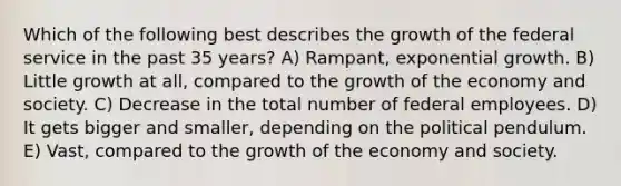 Which of the following best describes the growth of the federal service in the past 35 years? A) Rampant, exponential growth. B) Little growth at all, compared to the growth of the economy and society. C) Decrease in the total number of federal employees. D) It gets bigger and smaller, depending on the political pendulum. E) Vast, compared to the growth of the economy and society.