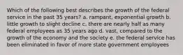 Which of the following best describes the growth of the federal service in the past 35 years? a. rampant, exponential growth b. little growth to slight decline c. there are nearly half as many federal employees as 35 years ago d. vast, compared to the growth of the economy and the society e. the federal service has been eliminated in favor of more state government employees