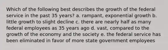 Which of the following best describes the growth of the federal service in the past 35 years? a. rampant, exponential growth b. little growth to slight decline c. there are nearly half as many federal employees as 35 years ago d. vast, compared to the growth of the economy and the society e. the federal service has been eliminated in favor of more state government employees