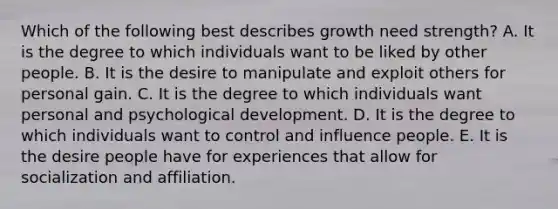 Which of the following best describes growth need strength? A. It is the degree to which individuals want to be liked by other people. B. It is the desire to manipulate and exploit others for personal gain. C. It is the degree to which individuals want personal and psychological development. D. It is the degree to which individuals want to control and influence people. E. It is the desire people have for experiences that allow for socialization and affiliation.