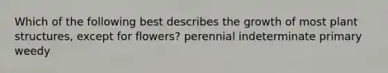 Which of the following best describes the growth of most plant structures, except for flowers? perennial indeterminate primary weedy