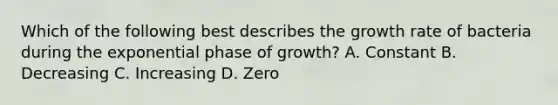 Which of the following best describes the growth rate of bacteria during the exponential phase of growth? A. Constant B. Decreasing C. Increasing D. Zero